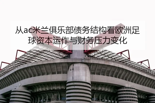 从ac米兰俱乐部债务结构看欧洲足球资本运作与财务压力变化