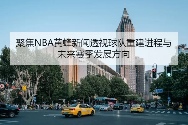 聚焦NBA黄蜂新闻透视球队重建进程与未来赛季发展方向