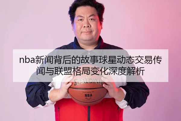 nba新闻背后的故事球星动态交易传闻与联盟格局变化深度解析
