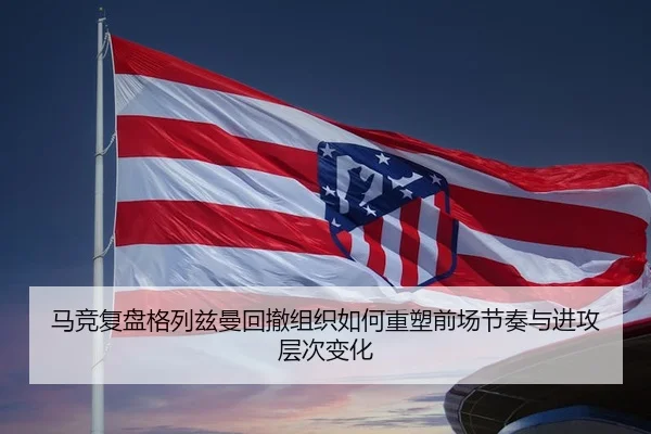 马竞复盘格列兹曼回撤组织如何重塑前场节奏与进攻层次变化